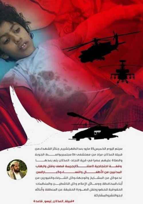 Invitation to the village-organized protest after the attack. Informal translation: On Thursday afternoon, 25 May, the funerals of the martyrs from Athlan Murad tribe will march from the 26 September Hospital, Wasit area, Al Joubah district. Prayer ceremony will be conducted at Al Najad village, Al Athlan. After that, there will be a vigil to remember the crime of shelling, killing and terrorizing civilian children, women and elderly people. We invite all sheiks, dignitaries and all honorable people in the governorate, media, all activists and human rights organizations to attend this vigil to communicate the true picture of this region and its people. Please share. #AdhlanTribeAreNotQaeda [via Mwatana]