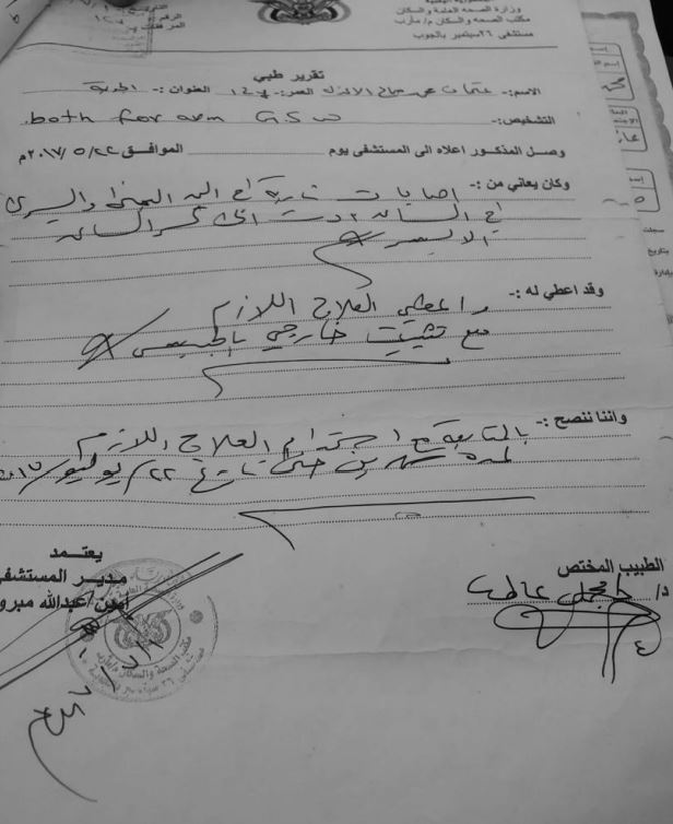 Othman Mohammed Saleh Al Athal Medical Report From 26th September hospital. Photo taken by a Mwatana researcher. Informal translation: Republic of Yemen Ministry of Public Health and Population Public Health in Population Office, Marib province 26 September Hospital, Al Joubah MEDICAL REPORT Name: Othman Mohammed Saleh Al Athal Age: 12 years Address: Al Joubah Diagnosis: Both forearm GSW This patient was admitted to the hospital on 22.05 2017 [sic] and he was suffering from gunshot injuries in the right and left hand in the forearm leading to fracturing of the left forearm bone. He was given proper treatment and an external fixator set. Therefore, we recommend that he continues the use of the prescribed medications for two months, i.e., until 22 July 2017. Treating physician Hospital Manager