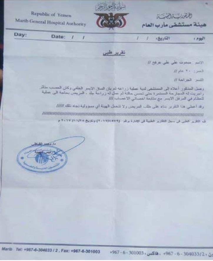 Mabkhout Ali Arfaj Al Athal’s medical report. Photo taken by Mabkhout. Informal translation: Republic of Yemen Marib General Hospital Authority MEDICAL REPORT Name: Mabkhout Ali Ali Arfaj Age: 20 years Section: Surgery The above patient arrived at the hospital having underwent an operation for plantation of rear left leg artery. The nerves were affected. Surgical dressings were made until his condition improved and then skin transplantation was conducted. The patient requires an orthopedic surgery in the left wrist with continuous follow up from a neurologist. This report was issued based on the request of the patient. The Authority does not any responsibility whatsoever. Entered in the record of medical reports under No. 4579/2017 on 28.11.2017. Chairman [Signed and stamped]