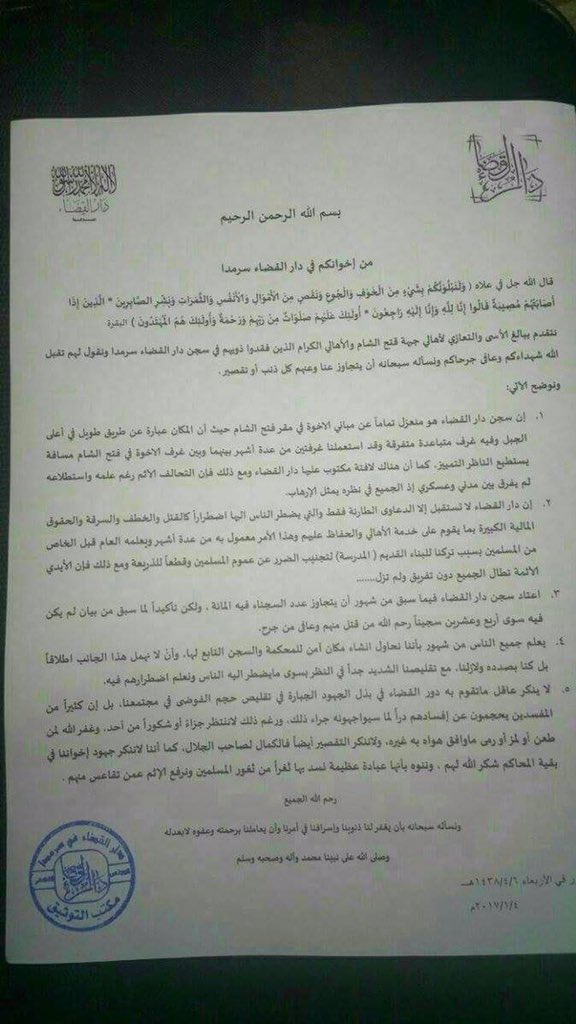 Translation: In the Name of Allah, The Most Merciful, The Most Graceful From your brothers in the Court in Sarmada Allah said in his Quran “ And We will surely test you with something of fear and hunger and a loss of wealth and lives and fruits, but give good tidings to the patient, Who, when disaster strikes them, say, Indeed we belong to Allah , and indeed to Him we will return. Those are the ones upon whom are blessings from their Lord and mercy. And it is those who are the [rightly] guided.” Al-Baqara, verses 155-157. We give out condolences to Fateh Al-Sham and the families who lost their loved ones in the Court’s prison and we tell them that we ask Allah to accept their martyrs, heal their wounded and forgive our and your sins. And we would like to clarify the following points: 1- The court’s prison is totally separated from the brothers’ buildings of Fateh Al-Sham head quarter because the place is a long way at the top of the mountain and contains rooms separated from each other and a few months ago, we used two rooms and between these room and the rooms of the brothers in Fateh Al-Sham a distance onlookers can distinguish by looking, and it is clearly signed and reads “ Dar Al-Qada’a” (meaning the court). Nevertheless, the coalition despite their knowledge and investigations did not distinguish between a militant and a civilian as they believe they’re all terrorists. 2- Dar Al-Qada’a (the court) only deals with urgent and important cases such as murder, theft, kidnapping and when there’s an allegation of a big amount of money which is put in place to serve the people and insure their safety and this has been put in place for a couple of months now and is known by all the Muslims because we left the old place which was a school in order to keep people safe and not to give excuses. However, the murderer's’ hand still reaches everyone and doesn’t distinguish anyone. 3- Usually, the number of prisoners a couple of months ago reaches more than a 100, but there were only 24 at this time. May Allah accept those who were killed and heal those who were wounded. 4- Everybody knows that we have been and we are still looking to establish a private place for the court and a prison, we won’t leave this but we completely understand what people are going through and we know their urgent needs. 5- No-one can deny the huge effort the courts are doing in keeping order and minimising chaos in our society. Many offenders wouldn’t do anything fearing punishment. And yet, we do not ask for compliments or gifts in return (A very poetic sentence which means people do the things without asking for a thank you or a reward. AT) May Allah forgive those who offended, hurt or gossiped about others. We here do not deny our shortcomings, perfections is only for Allah, and we do not deny our brothers’ efforts in other courts and we highlight that it is a very important side of worship which helps strengthening our Muslims’ community. May Allah have mercy on everyone. We ask Allah to forgive our sins and treats us with his mercy and justice not by our deeds. Allah blessings and peace of our prophet Mohammed and his family. Wednesday 6/4/1438 (Muslim Caldnder) 4/1/2017 Stamp: Dar Al-Qada’a Sarmada Documentation office. (via a private message with Airwars)