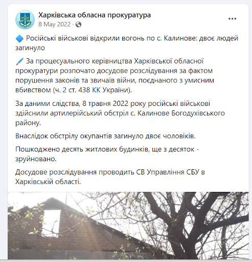 "Russian military opened fire on the village of Kalynove: two people were killed ? Under the procedural supervision of the Kharkiv Regional Prosecutor's Office, a pre-trial investigation was initiated into the violation of the laws and customs of war, combined with premeditated murder (Part 2 of Article 438 of the Criminal Code of Ukraine). According to the investigation, on May 8, 2022, the Russian military shelled the village of Kalynove, Bohodukhiv district. The shelling killed two men. Ten residential buildings were damaged and another dozen were destroyed. The pre-trial investigation is being conducted by the SBU Office in Kharkiv region.". Source: Kharkiv Prosecutor Office on Facebook (screenshot)
